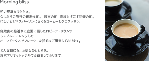 Morning bliss 朝の至福なひととき。久しぶりの旅行の優雅な朝。週末の朝、家族とすごす団欒の朝。忙しいビジネスパーソンにおくるコーヒーとクロワッサン。 御殿山の緑溢れる庭園に面したロビーアトリウムでシンプルにアレンジしたオーソドックスでフレッシュな朝食をご用意しております。 どんな朝にも、至福なひとときを。東京マリオットホテルでお待ちしております。