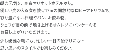 朝の元気を、東京マリオットホテルから。　優しい光の入る吹き抜け17mの開放的なロビーアトリウムで、彩り豊かなお料理やパン、お飲み物、シェフが目の前で焼き上げるオムレツにパンケーキをお召し上がりいただけます。　少し優雅な朝にも、忙しい一日の始まりにも…　思い思いのスタイルでお楽しみください。